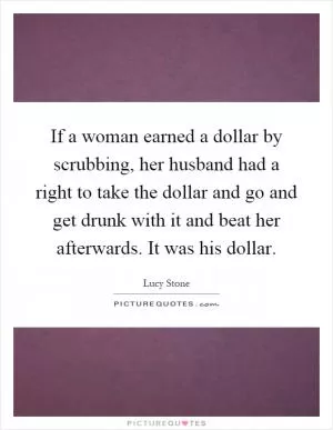 If a woman earned a dollar by scrubbing, her husband had a right to take the dollar and go and get drunk with it and beat her afterwards. It was his dollar Picture Quote #1