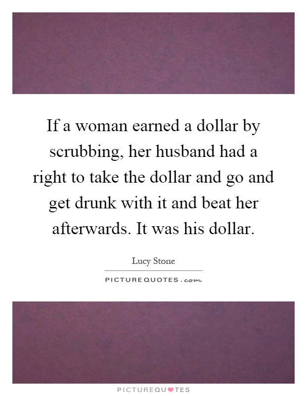If a woman earned a dollar by scrubbing, her husband had a right to take the dollar and go and get drunk with it and beat her afterwards. It was his dollar Picture Quote #1