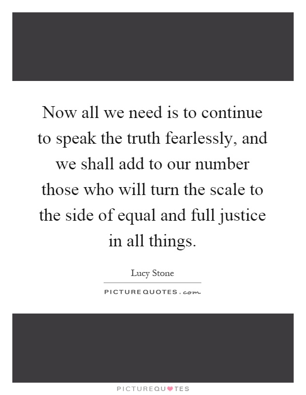 Now all we need is to continue to speak the truth fearlessly, and we shall add to our number those who will turn the scale to the side of equal and full justice in all things Picture Quote #1
