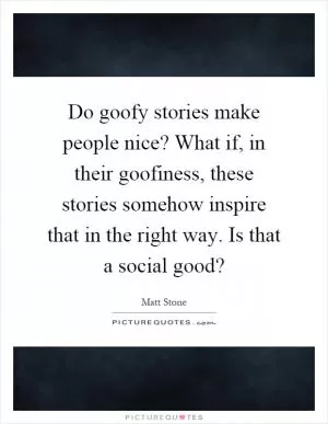 Do goofy stories make people nice? What if, in their goofiness, these stories somehow inspire that in the right way. Is that a social good? Picture Quote #1
