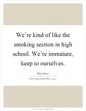 We’re kind of like the smoking section in high school. We’re immature, keep to ourselves Picture Quote #1