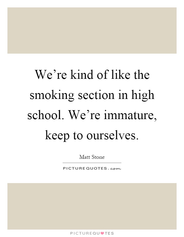 We're kind of like the smoking section in high school. We're immature, keep to ourselves Picture Quote #1