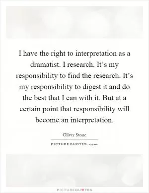 I have the right to interpretation as a dramatist. I research. It’s my responsibility to find the research. It’s my responsibility to digest it and do the best that I can with it. But at a certain point that responsibility will become an interpretation Picture Quote #1