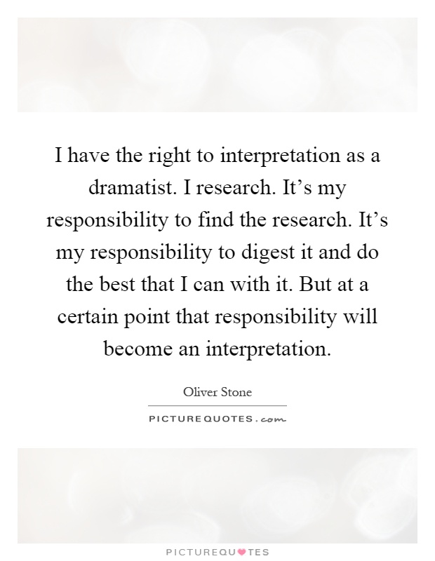 I have the right to interpretation as a dramatist. I research. It's my responsibility to find the research. It's my responsibility to digest it and do the best that I can with it. But at a certain point that responsibility will become an interpretation Picture Quote #1