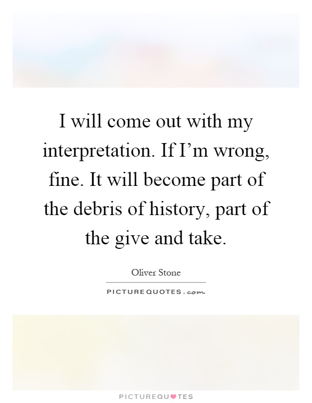 I will come out with my interpretation. If I'm wrong, fine. It will become part of the debris of history, part of the give and take Picture Quote #1
