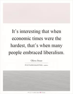 It’s interesting that when economic times were the hardest, that’s when many people embraced liberalism Picture Quote #1