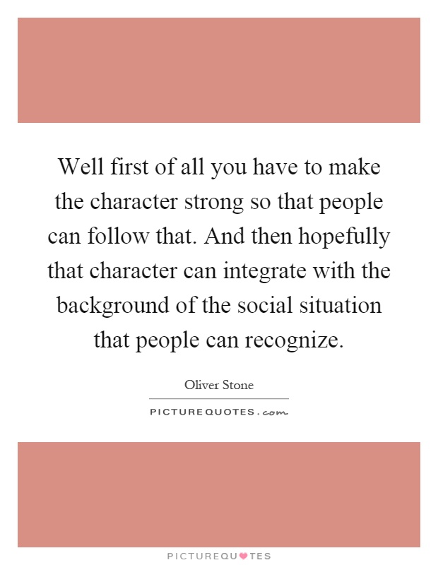 Well first of all you have to make the character strong so that people can follow that. And then hopefully that character can integrate with the background of the social situation that people can recognize Picture Quote #1