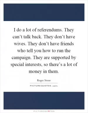 I do a lot of referendums. They can’t talk back. They don’t have wives. They don’t have friends who tell you how to run the campaign. They are supported by special interests, so there’s a lot of money in them Picture Quote #1