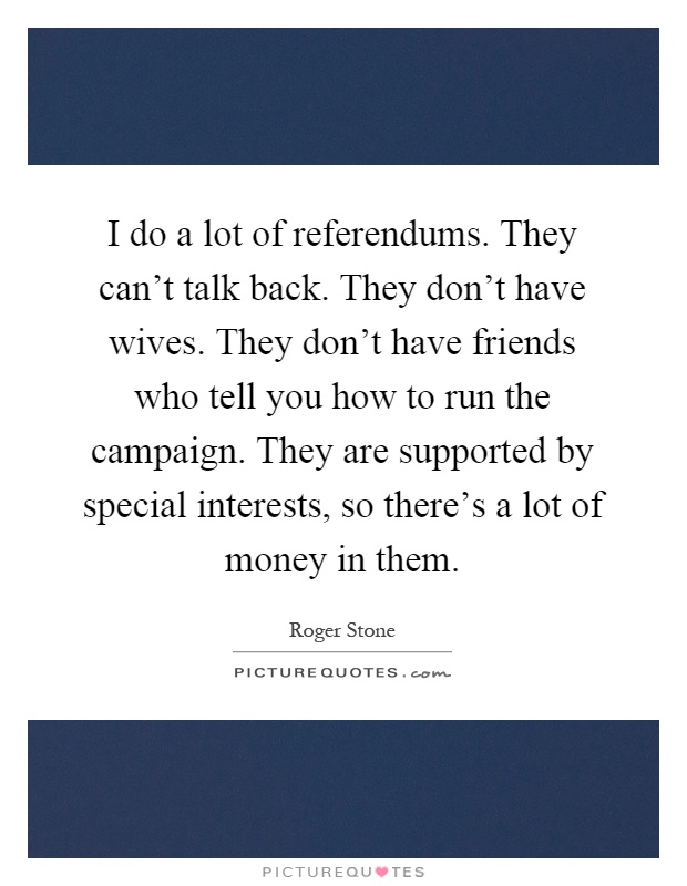 I do a lot of referendums. They can't talk back. They don't have wives. They don't have friends who tell you how to run the campaign. They are supported by special interests, so there's a lot of money in them Picture Quote #1