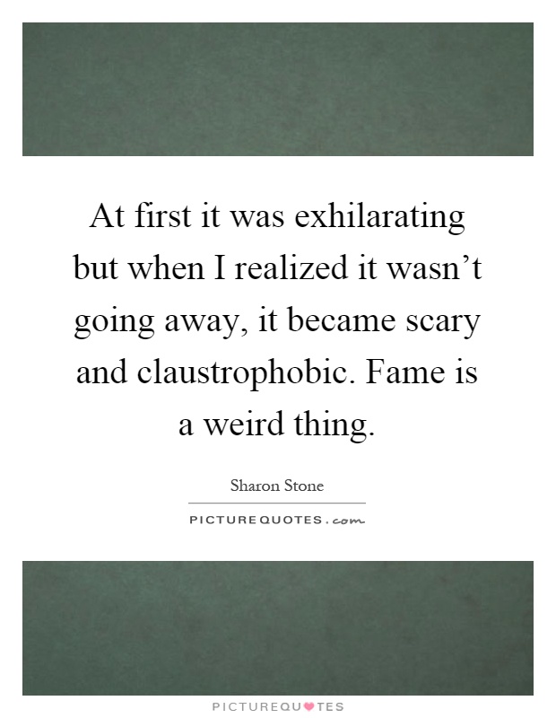 At first it was exhilarating but when I realized it wasn't going away, it became scary and claustrophobic. Fame is a weird thing Picture Quote #1