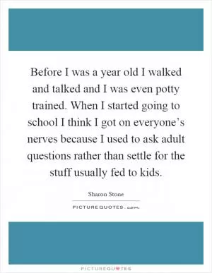 Before I was a year old I walked and talked and I was even potty trained. When I started going to school I think I got on everyone’s nerves because I used to ask adult questions rather than settle for the stuff usually fed to kids Picture Quote #1