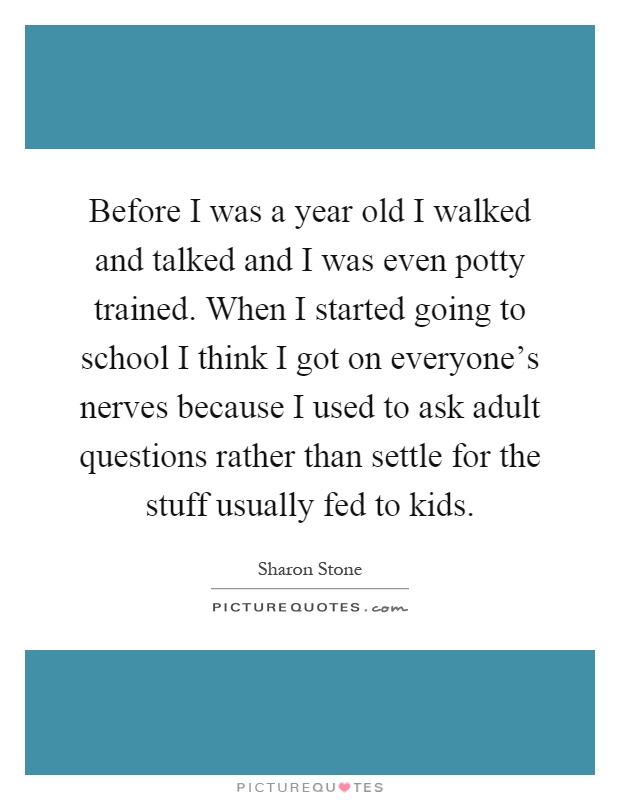 Before I was a year old I walked and talked and I was even potty trained. When I started going to school I think I got on everyone's nerves because I used to ask adult questions rather than settle for the stuff usually fed to kids Picture Quote #1