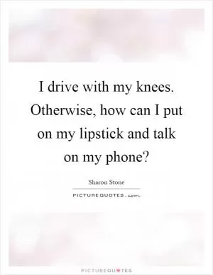 I drive with my knees. Otherwise, how can I put on my lipstick and talk on my phone? Picture Quote #1
