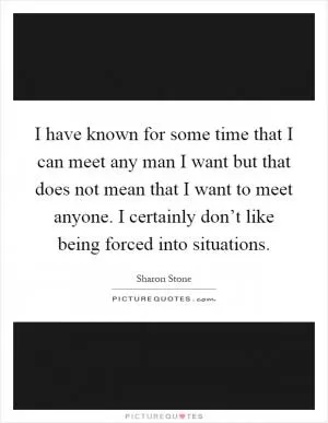 I have known for some time that I can meet any man I want but that does not mean that I want to meet anyone. I certainly don’t like being forced into situations Picture Quote #1