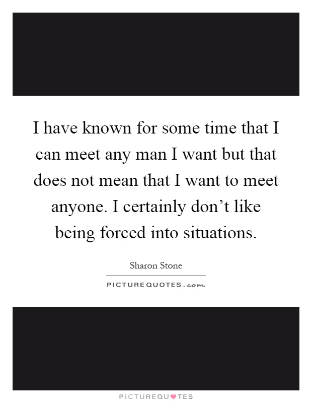 I have known for some time that I can meet any man I want but that does not mean that I want to meet anyone. I certainly don't like being forced into situations Picture Quote #1
