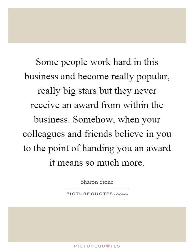 Some people work hard in this business and become really popular, really big stars but they never receive an award from within the business. Somehow, when your colleagues and friends believe in you to the point of handing you an award it means so much more Picture Quote #1