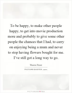 To be happy, to make other people happy, to get into movie production more and probably to give some other people the chances that I had, to carry on enjoying being a mum and never to stop having flowers bought for me. I’ve still got a long way to go Picture Quote #1