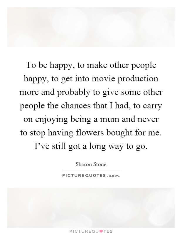 To be happy, to make other people happy, to get into movie production more and probably to give some other people the chances that I had, to carry on enjoying being a mum and never to stop having flowers bought for me. I've still got a long way to go Picture Quote #1