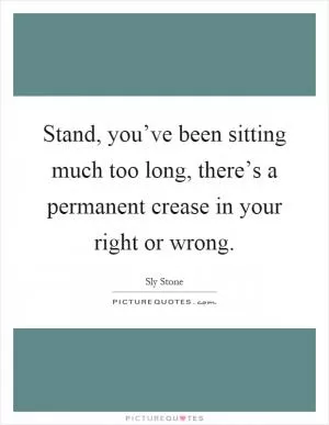 Stand, you’ve been sitting much too long, there’s a permanent crease in your right or wrong Picture Quote #1