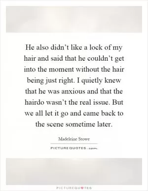 He also didn’t like a lock of my hair and said that he couldn’t get into the moment without the hair being just right. I quietly knew that he was anxious and that the hairdo wasn’t the real issue. But we all let it go and came back to the scene sometime later Picture Quote #1