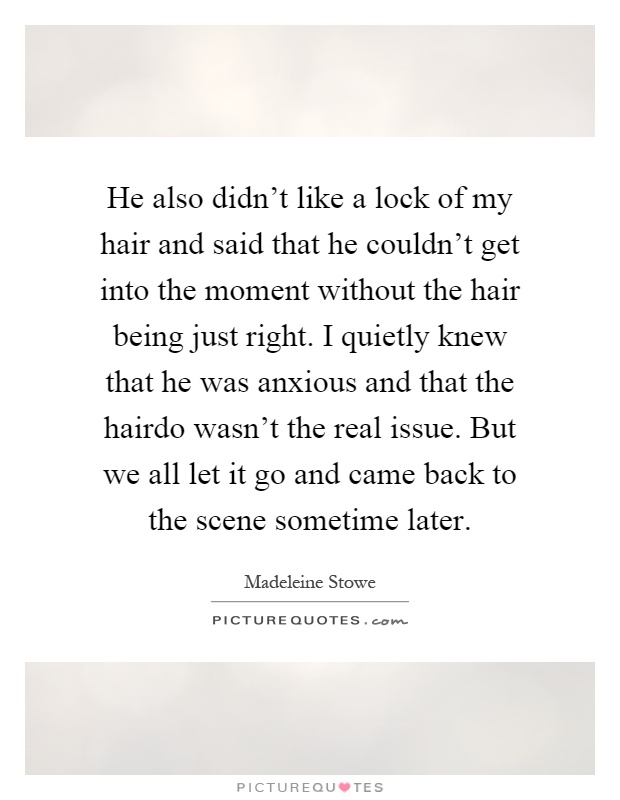 He also didn't like a lock of my hair and said that he couldn't get into the moment without the hair being just right. I quietly knew that he was anxious and that the hairdo wasn't the real issue. But we all let it go and came back to the scene sometime later Picture Quote #1