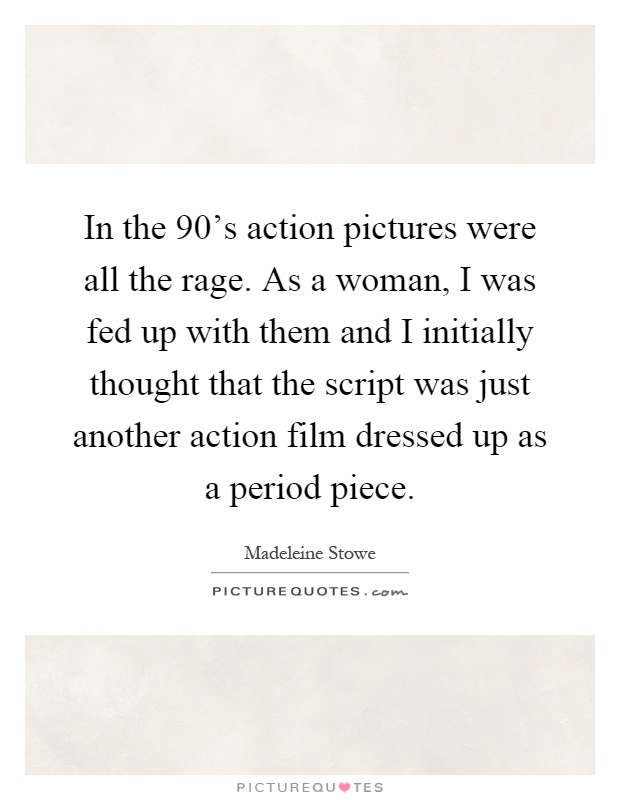 In the 90's action pictures were all the rage. As a woman, I was fed up with them and I initially thought that the script was just another action film dressed up as a period piece Picture Quote #1