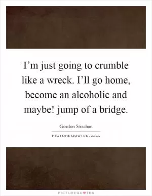 I’m just going to crumble like a wreck. I’ll go home, become an alcoholic and maybe! jump of a bridge Picture Quote #1