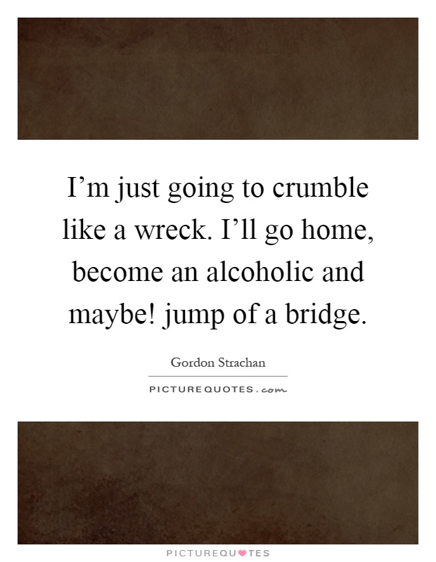 I'm just going to crumble like a wreck. I'll go home, become an alcoholic and maybe! jump of a bridge Picture Quote #1