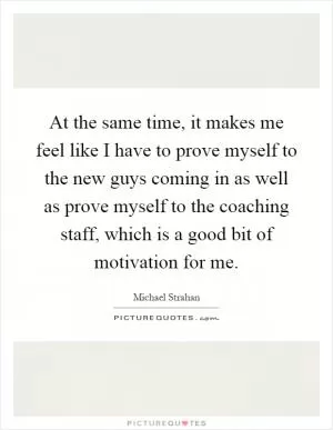 At the same time, it makes me feel like I have to prove myself to the new guys coming in as well as prove myself to the coaching staff, which is a good bit of motivation for me Picture Quote #1