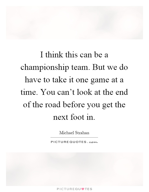 I think this can be a championship team. But we do have to take it one game at a time. You can't look at the end of the road before you get the next foot in Picture Quote #1