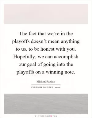 The fact that we’re in the playoffs doesn’t mean anything to us, to be honest with you. Hopefully, we can accomplish our goal of going into the playoffs on a winning note Picture Quote #1