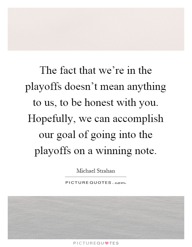 The fact that we're in the playoffs doesn't mean anything to us, to be honest with you. Hopefully, we can accomplish our goal of going into the playoffs on a winning note Picture Quote #1