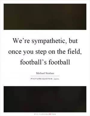 We’re sympathetic, but once you step on the field, football’s football Picture Quote #1