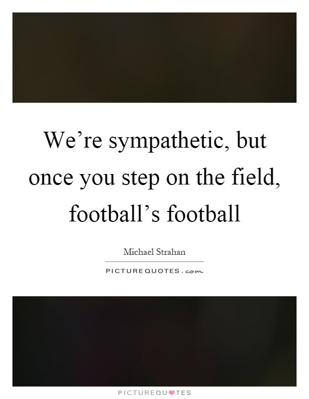 We're sympathetic, but once you step on the field, football's football Picture Quote #1