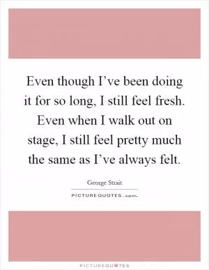 Even though I’ve been doing it for so long, I still feel fresh. Even when I walk out on stage, I still feel pretty much the same as I’ve always felt Picture Quote #1