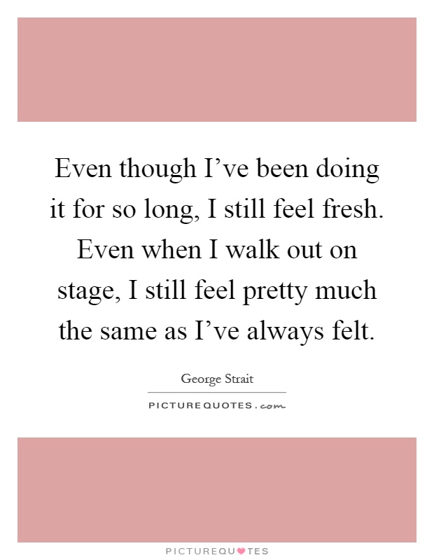 Even though I've been doing it for so long, I still feel fresh. Even when I walk out on stage, I still feel pretty much the same as I've always felt Picture Quote #1