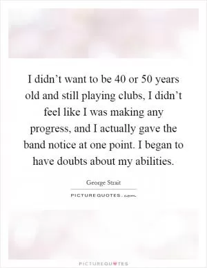 I didn’t want to be 40 or 50 years old and still playing clubs, I didn’t feel like I was making any progress, and I actually gave the band notice at one point. I began to have doubts about my abilities Picture Quote #1