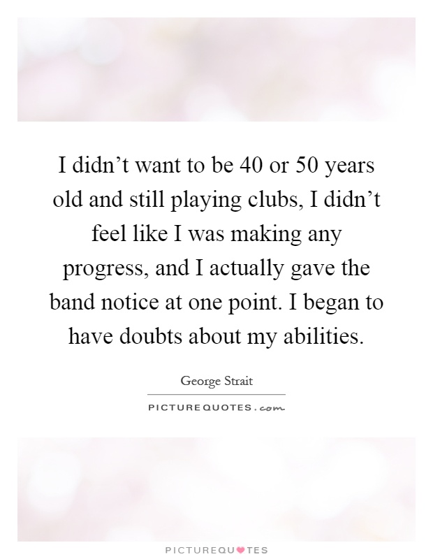 I didn't want to be 40 or 50 years old and still playing clubs, I didn't feel like I was making any progress, and I actually gave the band notice at one point. I began to have doubts about my abilities Picture Quote #1