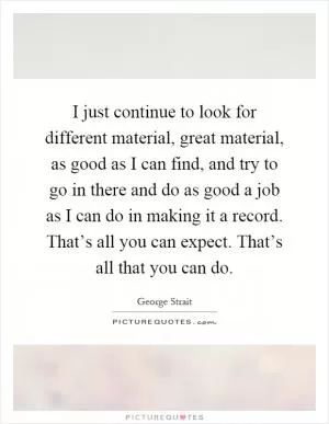 I just continue to look for different material, great material, as good as I can find, and try to go in there and do as good a job as I can do in making it a record. That’s all you can expect. That’s all that you can do Picture Quote #1