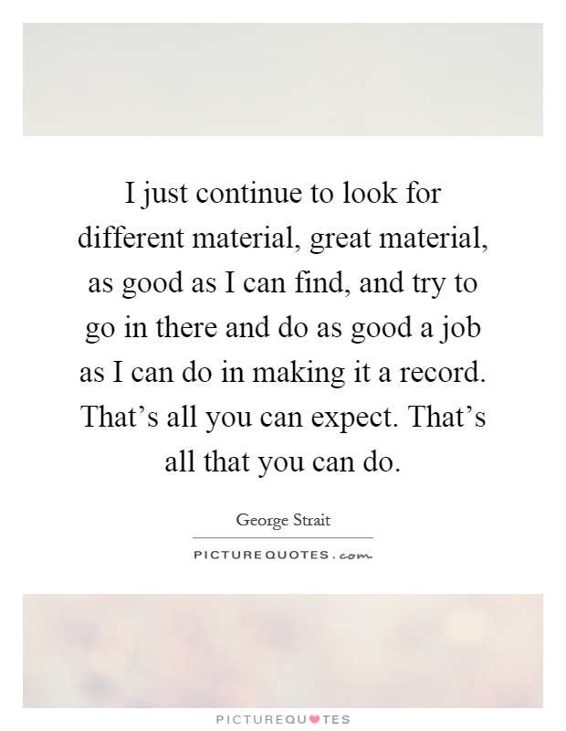 I just continue to look for different material, great material, as good as I can find, and try to go in there and do as good a job as I can do in making it a record. That's all you can expect. That's all that you can do Picture Quote #1