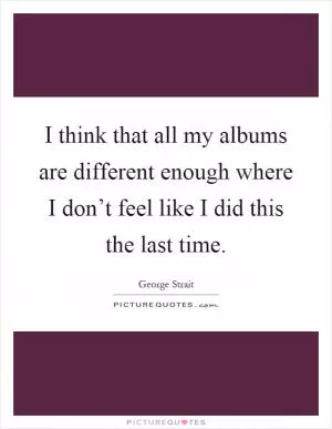 I think that all my albums are different enough where I don’t feel like I did this the last time Picture Quote #1