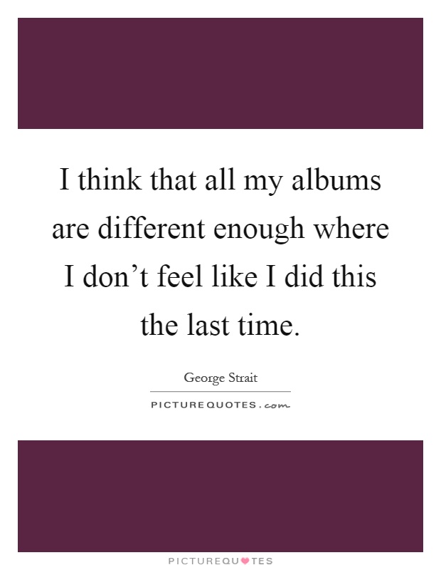 I think that all my albums are different enough where I don't feel like I did this the last time Picture Quote #1