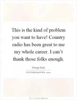 This is the kind of problem you want to have! Country radio has been great to me my whole career. I can’t thank those folks enough Picture Quote #1