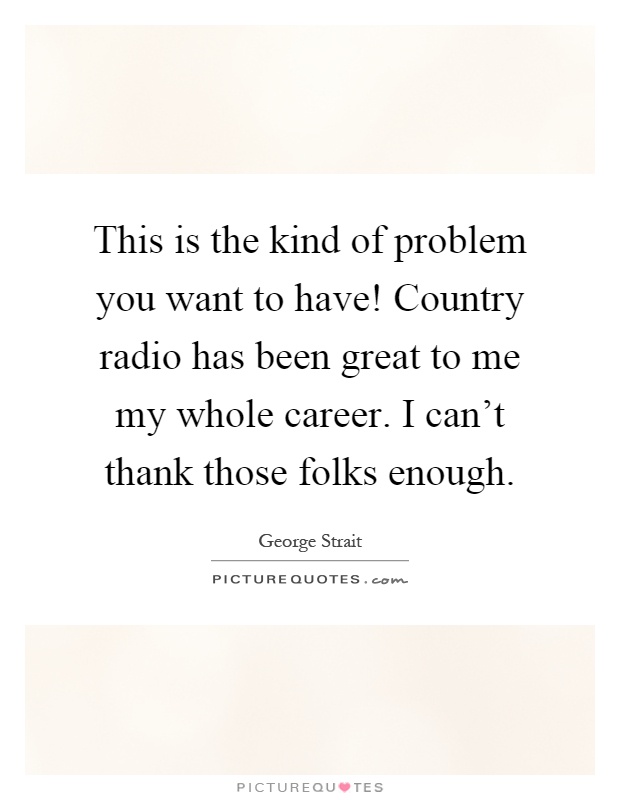 This is the kind of problem you want to have! Country radio has been great to me my whole career. I can't thank those folks enough Picture Quote #1