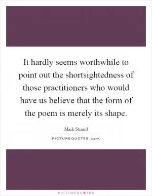 It hardly seems worthwhile to point out the shortsightedness of those practitioners who would have us believe that the form of the poem is merely its shape Picture Quote #1