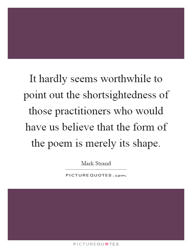 It hardly seems worthwhile to point out the shortsightedness of those practitioners who would have us believe that the form of the poem is merely its shape Picture Quote #1