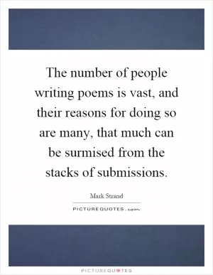 The number of people writing poems is vast, and their reasons for doing so are many, that much can be surmised from the stacks of submissions Picture Quote #1