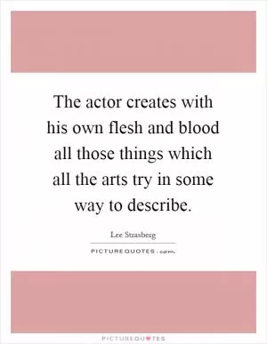 The actor creates with his own flesh and blood all those things which all the arts try in some way to describe Picture Quote #1