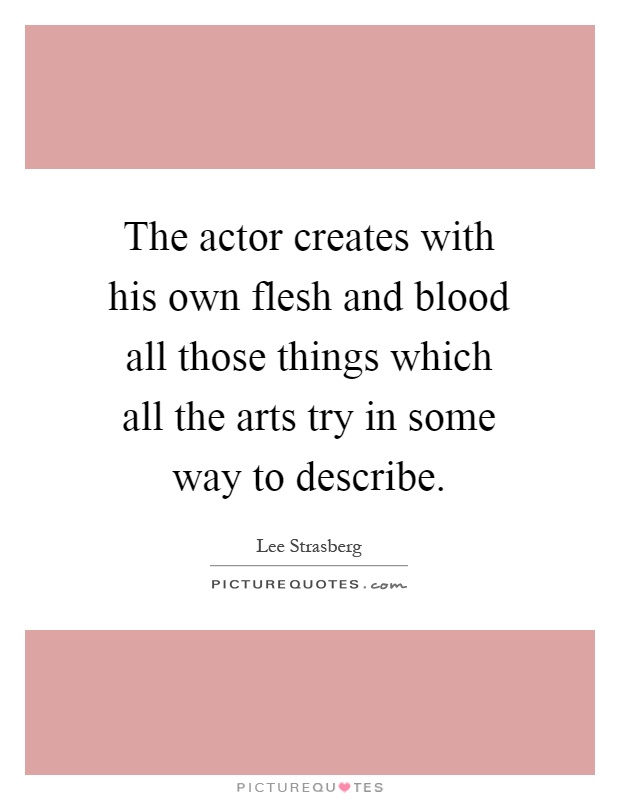 The actor creates with his own flesh and blood all those things which all the arts try in some way to describe Picture Quote #1