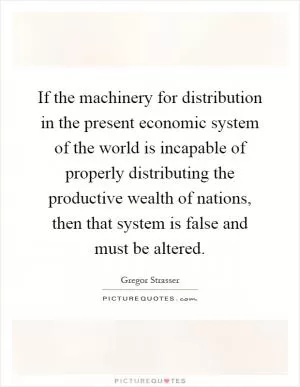 If the machinery for distribution in the present economic system of the world is incapable of properly distributing the productive wealth of nations, then that system is false and must be altered Picture Quote #1